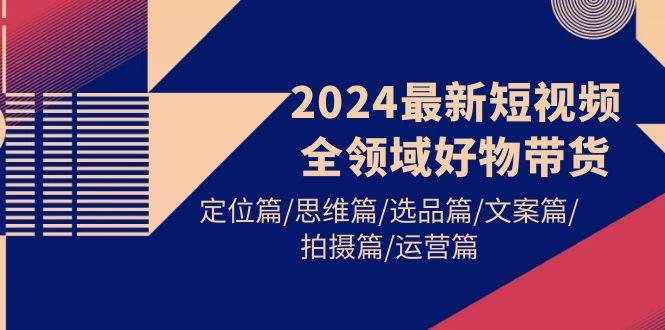 2024最新短视频全领域好物带货 定位篇/思维篇/选品篇/文案篇/拍摄篇/运营篇创业之家-网创项目资源站-副业项目-创业项目-搞钱项目创业之家