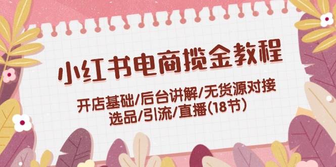 小红书电商揽金教程：开店基础/后台讲解/无货源对接/选品/引流/直播(18节)创业之家-网创项目资源站-副业项目-创业项目-搞钱项目创业之家