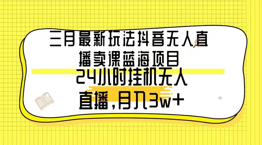 三月最新玩法抖音无人直播卖课蓝海项目，24小时无人直播，月入3w+创业之家-网创项目资源站-副业项目-创业项目-搞钱项目创业之家