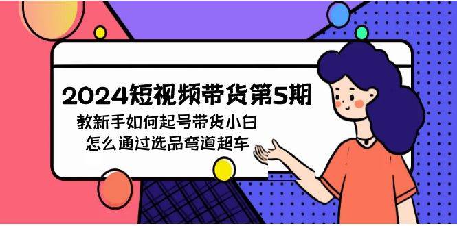 2024短视频带货第5期，教新手如何起号，带货小白怎么通过选品弯道超车创业之家-网创项目资源站-副业项目-创业项目-搞钱项目创业之家