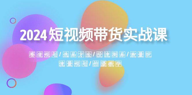 2024短视频带货实战课：赛道规划·选品方法·投流测品·放量玩法·流量规划创业之家-网创项目资源站-副业项目-创业项目-搞钱项目创业之家