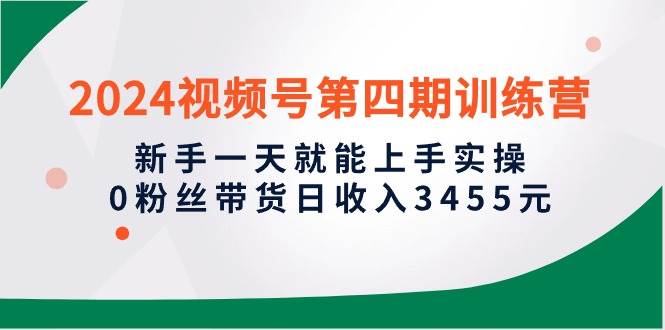 2024视频号第四期训练营，新手一天就能上手实操，0粉丝带货日收入3455元创业之家-网创项目资源站-副业项目-创业项目-搞钱项目创业之家