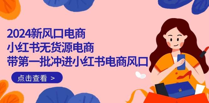 2024新风口电商，小红书无货源电商，带第一批冲进小红书电商风口（18节）创业之家-网创项目资源站-副业项目-创业项目-搞钱项目创业之家