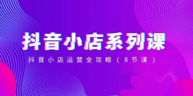 抖音小店-系列课，抖音小店运营全攻略（8节课）创业之家-网创项目资源站-副业项目-创业项目-搞钱项目创业之家