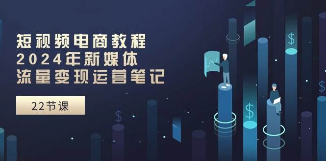 短视频电商教程：2024年新媒体流量变现运营笔记（25节课）创业之家-网创项目资源站-副业项目-创业项目-搞钱项目创业之家