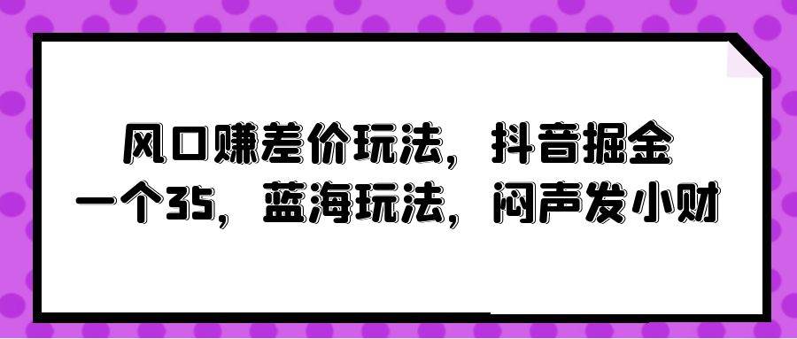 风口赚差价玩法，抖音掘金，一个35，蓝海玩法，闷声发小财创业之家-网创项目资源站-副业项目-创业项目-搞钱项目创业之家