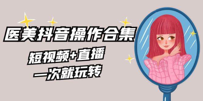 美业全干货·生美·医美抖音操作合集，短视频+直播，一次就玩转创业之家-网创项目资源站-副业项目-创业项目-搞钱项目创业之家