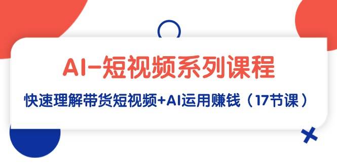 AI-短视频系列课程，快速理解带货短视频+AI运用赚钱（17节课）创业之家-网创项目资源站-副业项目-创业项目-搞钱项目创业之家