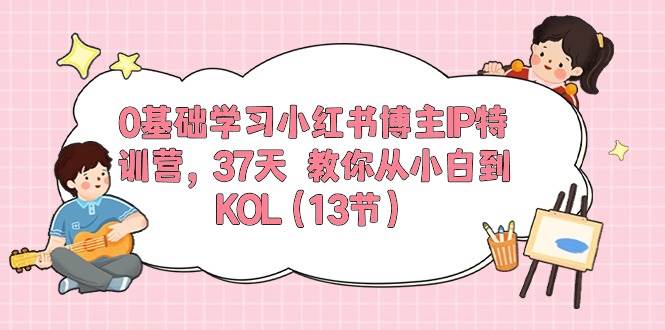 0基础学习小红书博主IP特训营，37天 教你从小白到KOL（13节）创业之家-网创项目资源站-副业项目-创业项目-搞钱项目创业之家