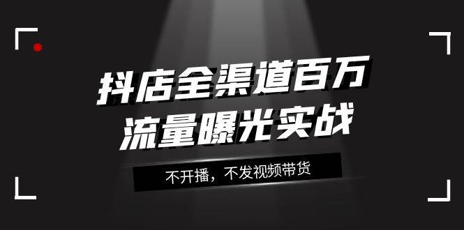 抖店-全渠道百万流量曝光实战，不开播，不发视频带货（16节课）创业之家-网创项目资源站-副业项目-创业项目-搞钱项目创业之家