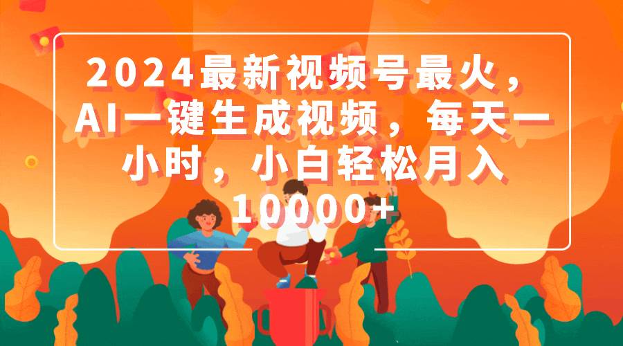 2024最新视频号最火，AI一键生成视频，每天一小时，小白轻松月入10000+创业之家-网创项目资源站-副业项目-创业项目-搞钱项目创业之家
