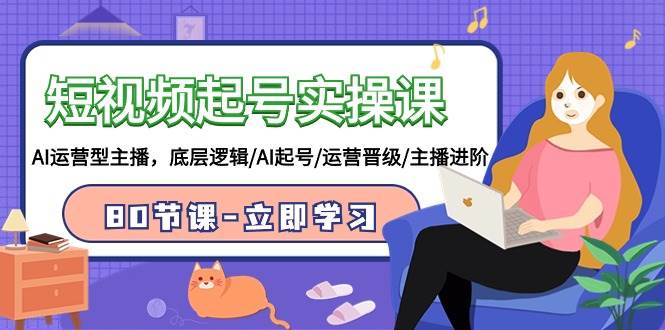短视频起号实操课，AI运营型主播，底层逻辑/AI起号/运营晋级/主播进阶/80节创业之家-网创项目资源站-副业项目-创业项目-搞钱项目创业之家