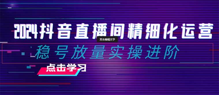 2024抖音直播间精细化运营：稳号放量实操进阶 选品/排品/起号/小店随心推/千川付费如何去投放创业之家-网创项目资源站-副业项目-创业项目-搞钱项目创业之家