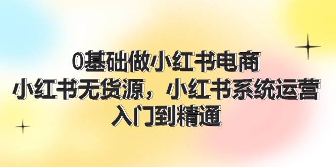 0基础做小红书电商，小红书无货源，小红书系统运营，入门到精通 (70节)创业之家-网创项目资源站-副业项目-创业项目-搞钱项目创业之家