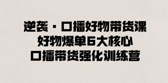 逆袭·口播好物带货课，好物爆单6大核心，口播带货强化训练营创业之家-网创项目资源站-副业项目-创业项目-搞钱项目创业之家