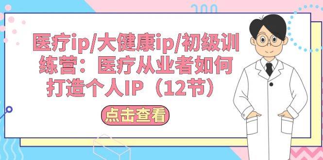 医疗ip/大健康ip/初级训练营：医疗从业者如何打造个人IP（12节）创业之家-网创项目资源站-副业项目-创业项目-搞钱项目创业之家