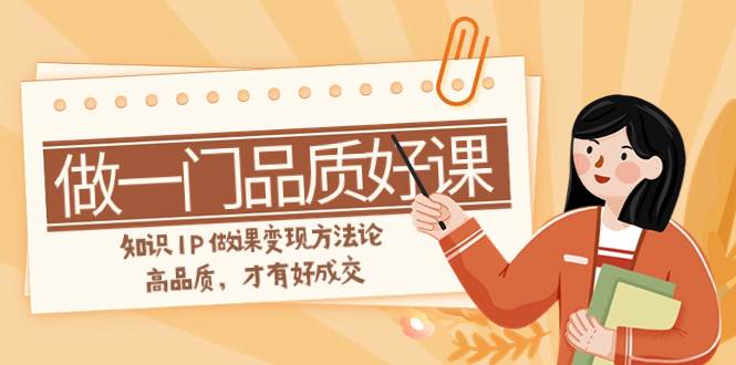 如何做一门·品质好课，知识IP做课变现方法论，高品质，才有好成交（11节）创业之家-网创项目资源站-副业项目-创业项目-搞钱项目创业之家