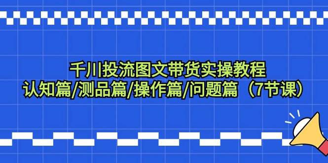 千川投流图文带货实操教程：认知篇/测品篇/操作篇/问题篇（7节课）创业之家-网创项目资源站-副业项目-创业项目-搞钱项目创业之家