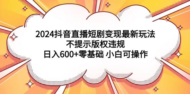 2024抖音直播短剧变现最新玩法，不提示版权违规 日入600+零基础 小白可操作创业之家-网创项目资源站-副业项目-创业项目-搞钱项目创业之家