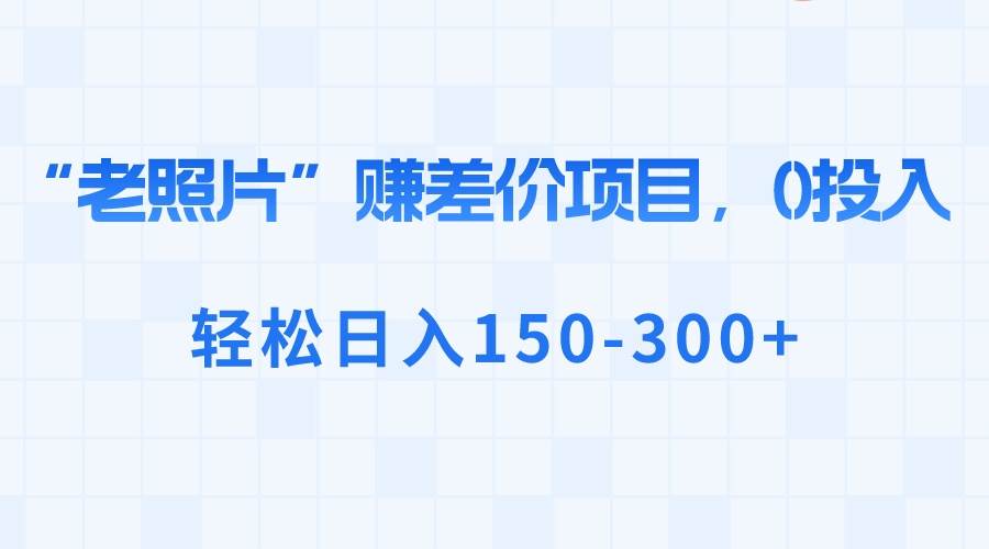 “老照片”赚差价，0投入，轻松日入150-300+创业之家-网创项目资源站-副业项目-创业项目-搞钱项目创业之家