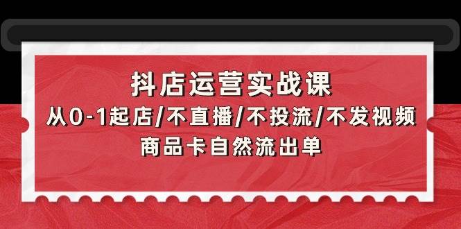抖店运营实战课：从0-1起店/不直播/不投流/不发视频/商品卡自然流出单创业之家-网创项目资源站-副业项目-创业项目-搞钱项目创业之家