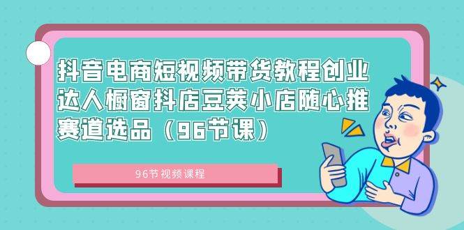 抖音电商短视频带货教程创业达人橱窗抖店豆荚小店随心推赛道选品（96节课）创业之家-网创项目资源站-副业项目-创业项目-搞钱项目创业之家