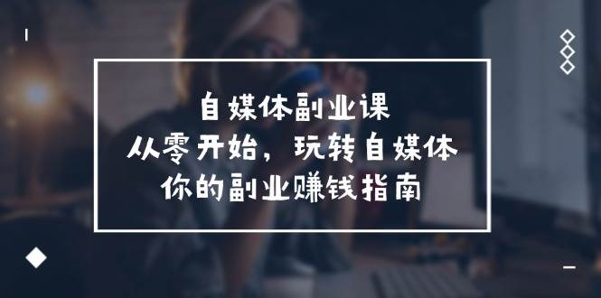 自媒体-副业课，从0开始，玩转自媒体——你的副业赚钱指南（58节课）创业之家-网创项目资源站-副业项目-创业项目-搞钱项目创业之家