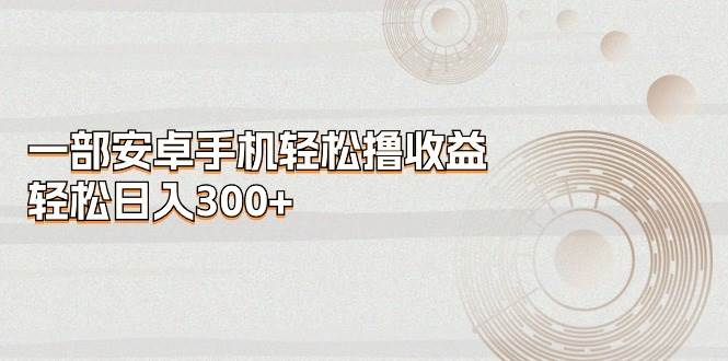 一部安卓手机轻松撸收益，轻松日入300+创业之家-网创项目资源站-副业项目-创业项目-搞钱项目创业之家