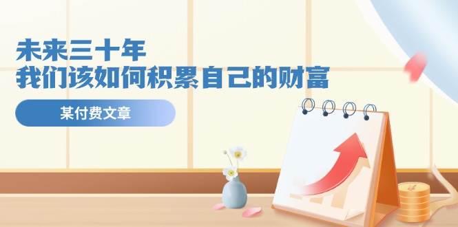 某公众号付费文《未来三十年，我们该如何积累自己的财富》创业之家-网创项目资源站-副业项目-创业项目-搞钱项目创业之家