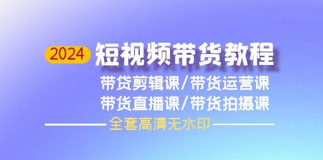 2024短视频带货教程，剪辑课+运营课+直播课+拍摄课（全套高清无水印）创业之家-网创项目资源站-副业项目-创业项目-搞钱项目创业之家