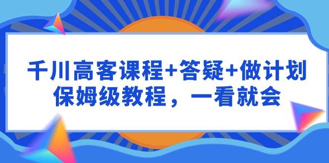 千川 高客课程+答疑+做计划，保姆级教程，一看就会创业之家-网创项目资源站-副业项目-创业项目-搞钱项目创业之家