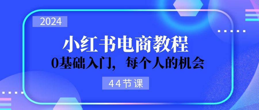 2024从0-1学习小红书电商，0基础入门，每个人的机会（44节）创业之家-网创项目资源站-副业项目-创业项目-搞钱项目创业之家