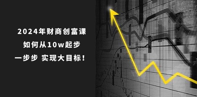 2024年 财商-创富课：如何从10w起步，一步步 实现大目标！创业之家-网创项目资源站-副业项目-创业项目-搞钱项目创业之家