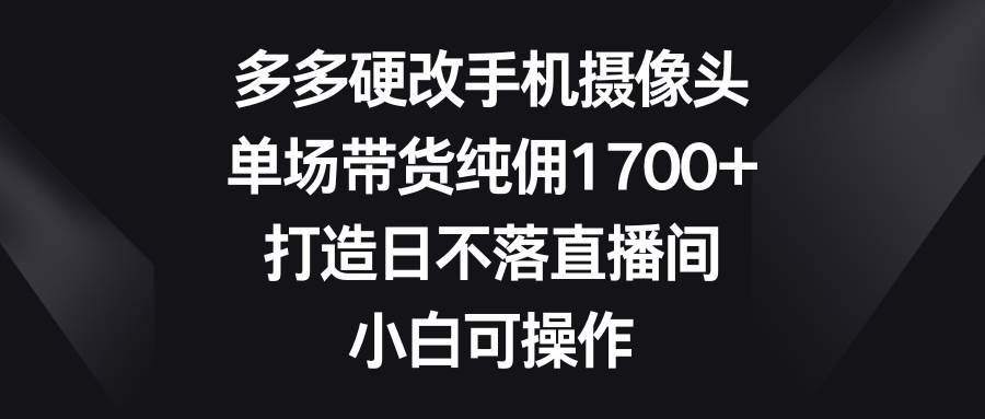 多多硬改手机摄像头，单场带货纯佣1700+，打造日不落直播间，小白可操作创业之家-网创项目资源站-副业项目-创业项目-搞钱项目创业之家