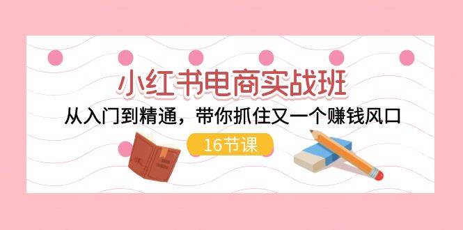 小红书电商实战班，从入门到精通，带你抓住又一个赚钱风口（16节）创业之家-网创项目资源站-副业项目-创业项目-搞钱项目创业之家