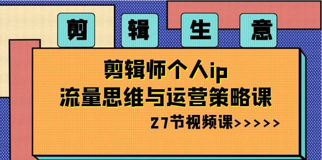 剪辑生意-剪辑师个人ip流量思维与运营策略课（27节视频课）创业之家-网创项目资源站-副业项目-创业项目-搞钱项目创业之家