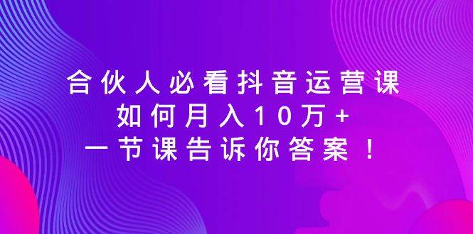 合伙人必看抖音运营课，如何月入10万+，一节课告诉你答案！创业之家-网创项目资源站-副业项目-创业项目-搞钱项目创业之家