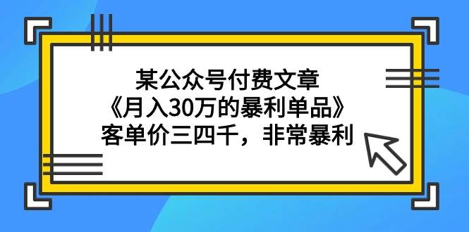 某公众号付费文章《月入30万的暴利单品》客单价三四千，非常暴利创业之家-网创项目资源站-副业项目-创业项目-搞钱项目创业之家