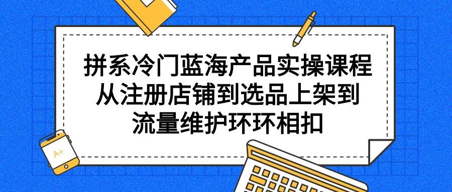 拼系冷门蓝海产品实操课程，从注册店铺到选品上架到流量维护环环相扣创业之家-网创项目资源站-副业项目-创业项目-搞钱项目创业之家
