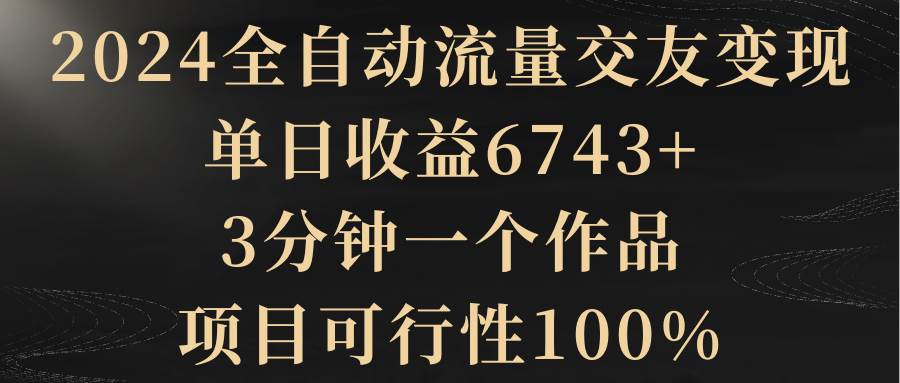 2024全自动流量交友变现，单日收益6743+，3分钟一个作品，项目可行性100%创业之家-网创项目资源站-副业项目-创业项目-搞钱项目创业之家