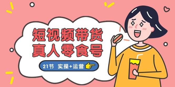 短视频带货真人零食号：更全面的零食带货教程：21节 实操+运营创业之家-网创项目资源站-副业项目-创业项目-搞钱项目创业之家