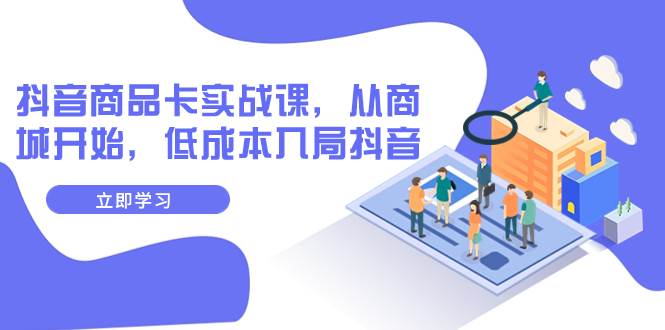 抖音商品卡实战课，从商城开始，低成本入局抖音（13节课）创业之家-网创项目资源站-副业项目-创业项目-搞钱项目创业之家