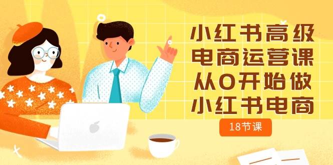 小红书高级电商运营课，从0开始做小红书电商（18节课）创业之家-网创项目资源站-副业项目-创业项目-搞钱项目创业之家