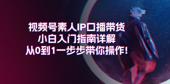 视频号素人IP口播带货小白入门指南详解，从0到1一步步带你操作!创业之家-网创项目资源站-副业项目-创业项目-搞钱项目创业之家
