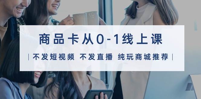 商品卡从0-1线上课（不发短视频 不发直播 纯玩商城推荐）32节课创业之家-网创项目资源站-副业项目-创业项目-搞钱项目创业之家