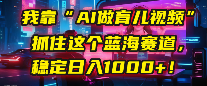 我靠“AI做育儿视频”，抓住这个蓝海赛道，稳定日入1000+！创业之家-网创项目资源站-副业项目-创业项目-搞钱项目创业之家