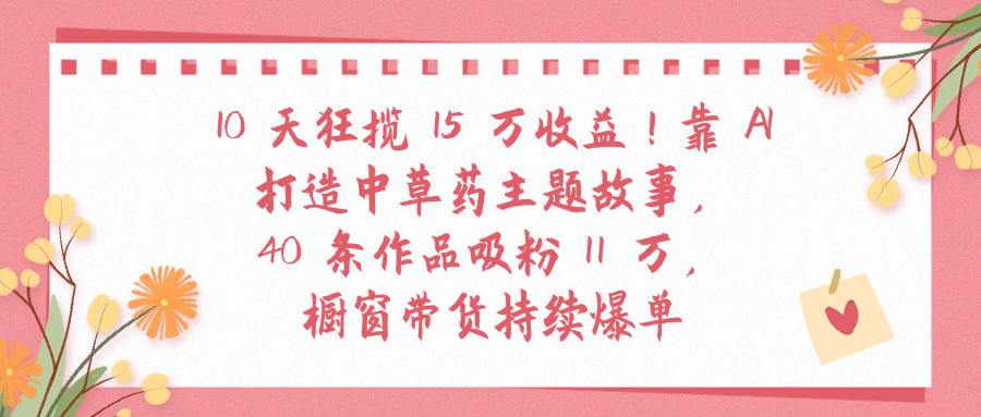 10天狂揽 15 万收益!靠 A打造中草药主题故事40 条作品吸粉11万橱窗带货持续爆单创业之家-网创项目资源站-副业项目-创业项目-搞钱项目创业之家